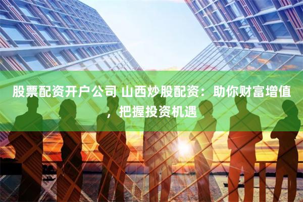 股票配资开户公司 山西炒股配资：助你财富增值，把握投资机遇