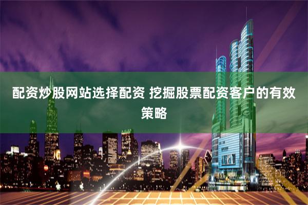 配资炒股网站选择配资 挖掘股票配资客户的有效策略