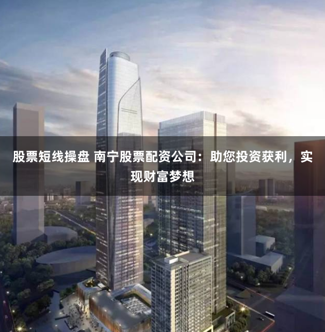股票短线操盘 南宁股票配资公司：助您投资获利，实现财富梦想