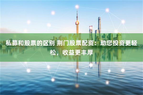 私募和股票的区别 荆门股票配资：助您投资更轻松，收益更丰厚