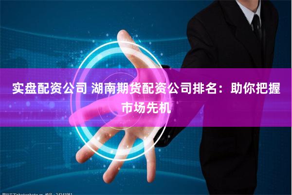 实盘配资公司 湖南期货配资公司排名：助你把握市场先机