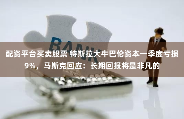 配资平台买卖股票 特斯拉大牛巴伦资本一季度亏损9%，马斯克回应：长期回报将是非凡的