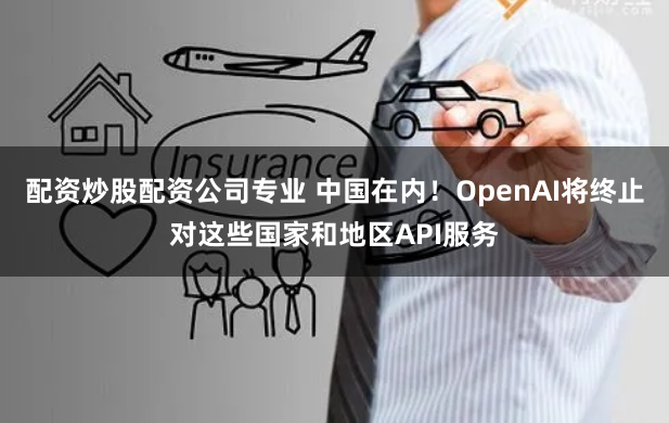 配资炒股配资公司专业 中国在内！OpenAI将终止对这些国家和地区API服务