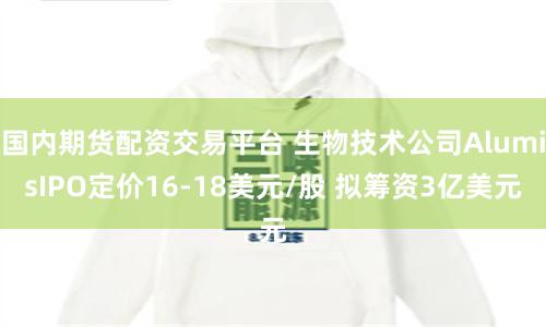 国内期货配资交易平台 生物技术公司AlumisIPO定价16-18美元/股 拟筹资3亿美元