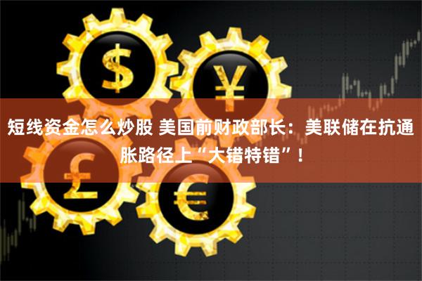 短线资金怎么炒股 美国前财政部长：美联储在抗通胀路径上“大错特错”！