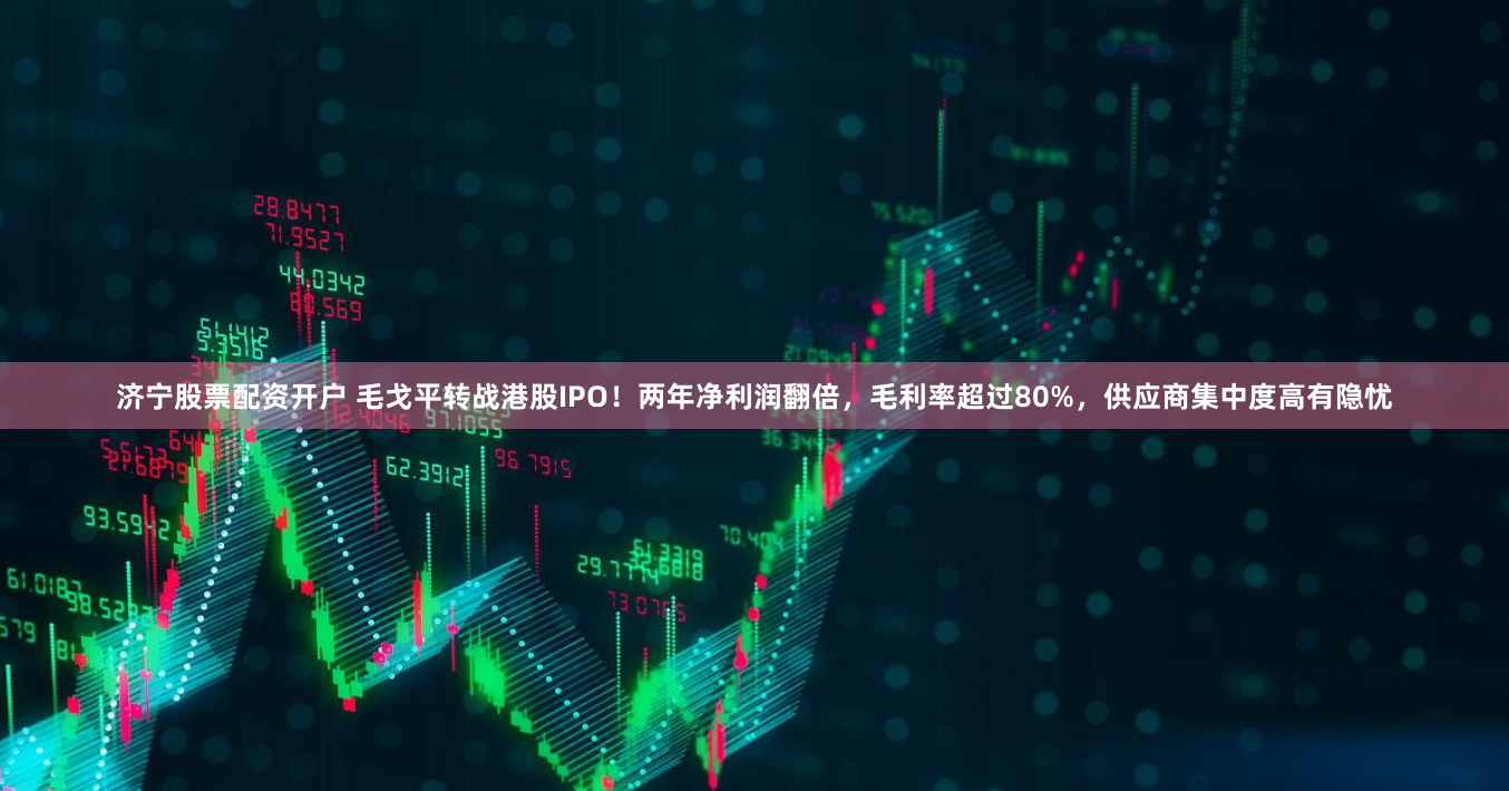 济宁股票配资开户 毛戈平转战港股IPO！两年净利润翻倍，毛利率超过80%，供应商集中度高有隐忧