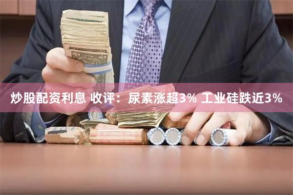 炒股配资利息 收评：尿素涨超3% 工业硅跌近3%