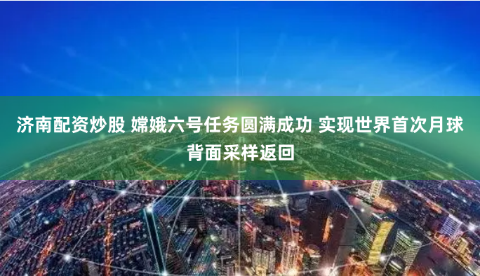 济南配资炒股 嫦娥六号任务圆满成功 实现世界首次月球背面采样返回