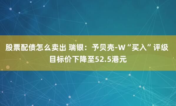 股票配债怎么卖出 瑞银：予贝壳-W“买入”评级 目标价下降至52.5港元