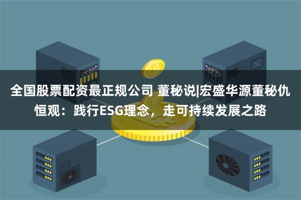 全国股票配资最正规公司 董秘说|宏盛华源董秘仇恒观：践行ESG理念，走可持续发展之路