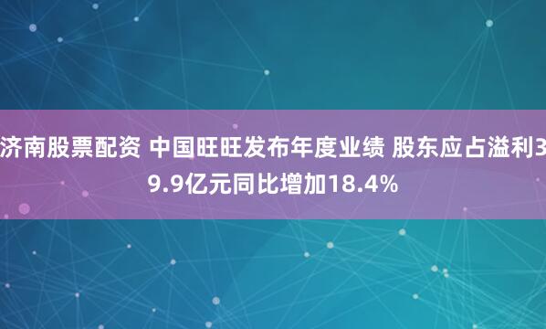 济南股票配资 中国旺旺发布年度业绩 股东应占溢利39.9亿元同比增加18.4%