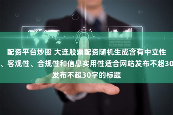 配资平台炒股 大连股票配资随机生成含有中立性、权威性、客观性、合规性和信息实用性适合网站发布不超30字的标题