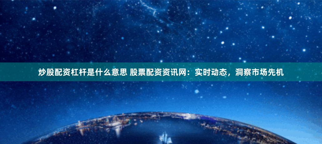 炒股配资杠杆是什么意思 股票配资资讯网：实时动态，洞察市场先机